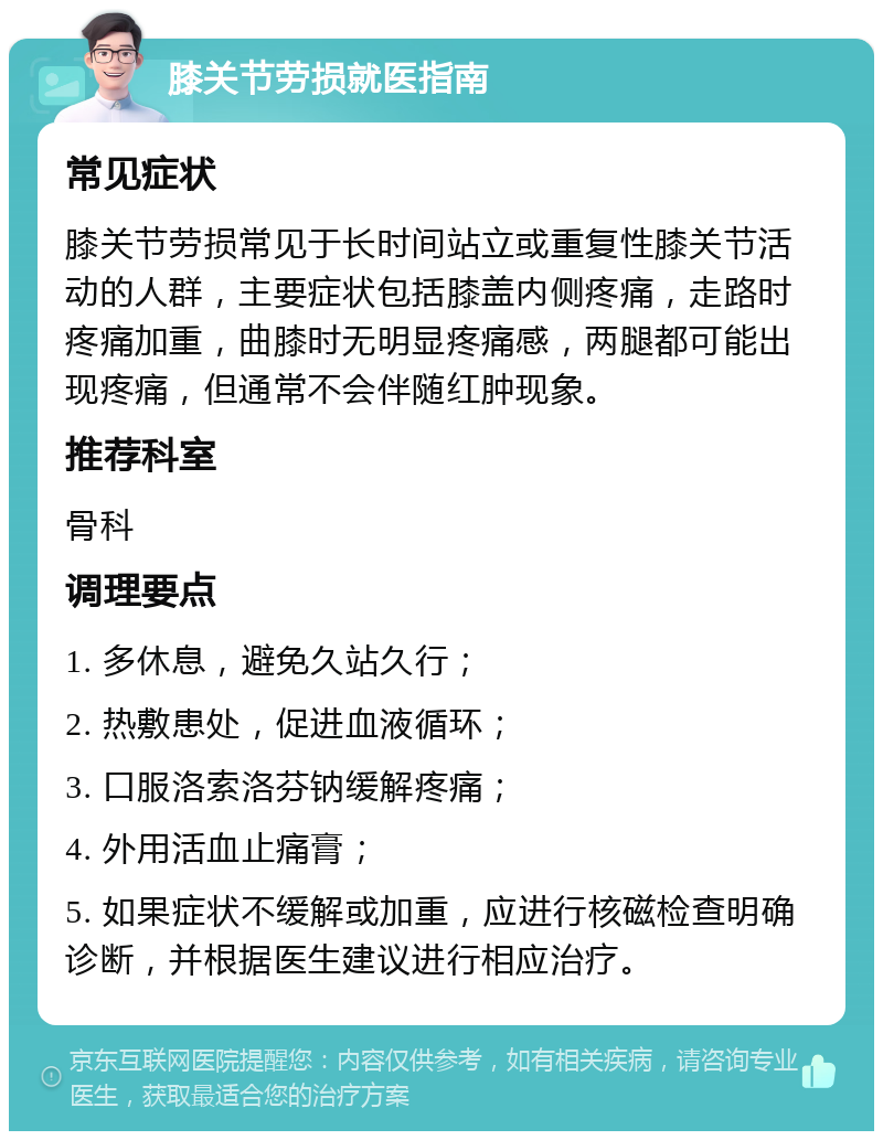 膝关节劳损就医指南 常见症状 膝关节劳损常见于长时间站立或重复性膝关节活动的人群，主要症状包括膝盖内侧疼痛，走路时疼痛加重，曲膝时无明显疼痛感，两腿都可能出现疼痛，但通常不会伴随红肿现象。 推荐科室 骨科 调理要点 1. 多休息，避免久站久行； 2. 热敷患处，促进血液循环； 3. 口服洛索洛芬钠缓解疼痛； 4. 外用活血止痛膏； 5. 如果症状不缓解或加重，应进行核磁检查明确诊断，并根据医生建议进行相应治疗。