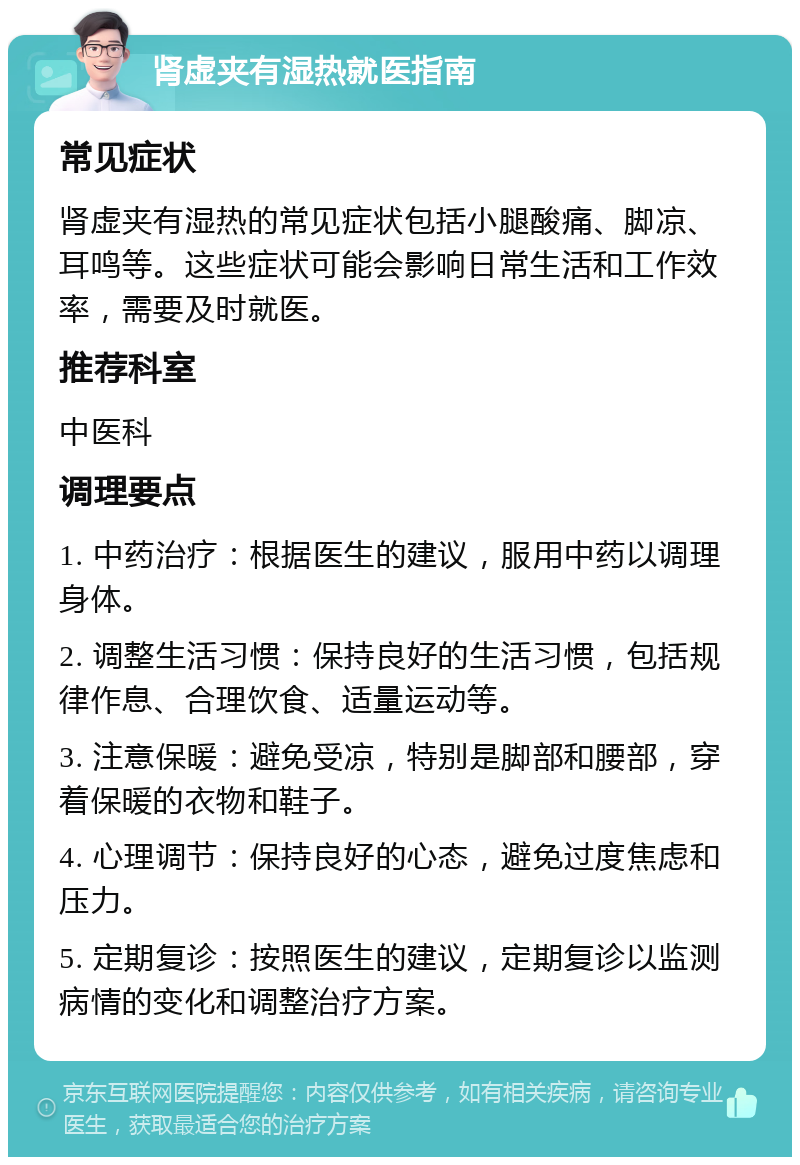 肾虚夹有湿热就医指南 常见症状 肾虚夹有湿热的常见症状包括小腿酸痛、脚凉、耳鸣等。这些症状可能会影响日常生活和工作效率，需要及时就医。 推荐科室 中医科 调理要点 1. 中药治疗：根据医生的建议，服用中药以调理身体。 2. 调整生活习惯：保持良好的生活习惯，包括规律作息、合理饮食、适量运动等。 3. 注意保暖：避免受凉，特别是脚部和腰部，穿着保暖的衣物和鞋子。 4. 心理调节：保持良好的心态，避免过度焦虑和压力。 5. 定期复诊：按照医生的建议，定期复诊以监测病情的变化和调整治疗方案。