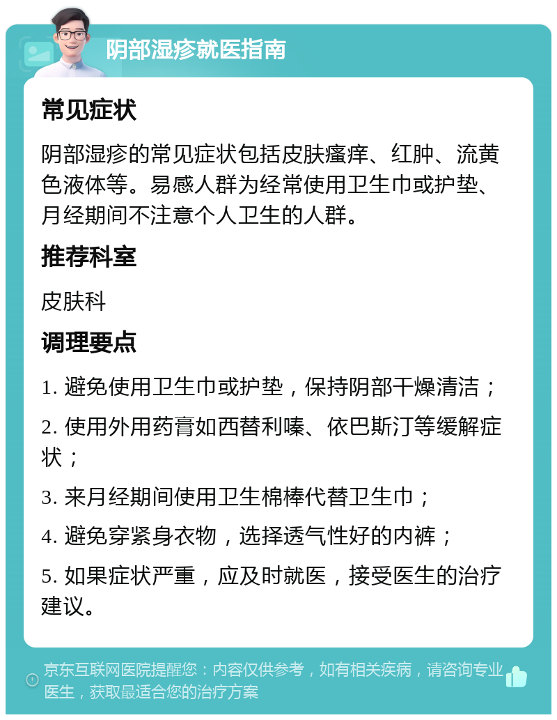 阴部湿疹就医指南 常见症状 阴部湿疹的常见症状包括皮肤瘙痒、红肿、流黄色液体等。易感人群为经常使用卫生巾或护垫、月经期间不注意个人卫生的人群。 推荐科室 皮肤科 调理要点 1. 避免使用卫生巾或护垫，保持阴部干燥清洁； 2. 使用外用药膏如西替利嗪、依巴斯汀等缓解症状； 3. 来月经期间使用卫生棉棒代替卫生巾； 4. 避免穿紧身衣物，选择透气性好的内裤； 5. 如果症状严重，应及时就医，接受医生的治疗建议。