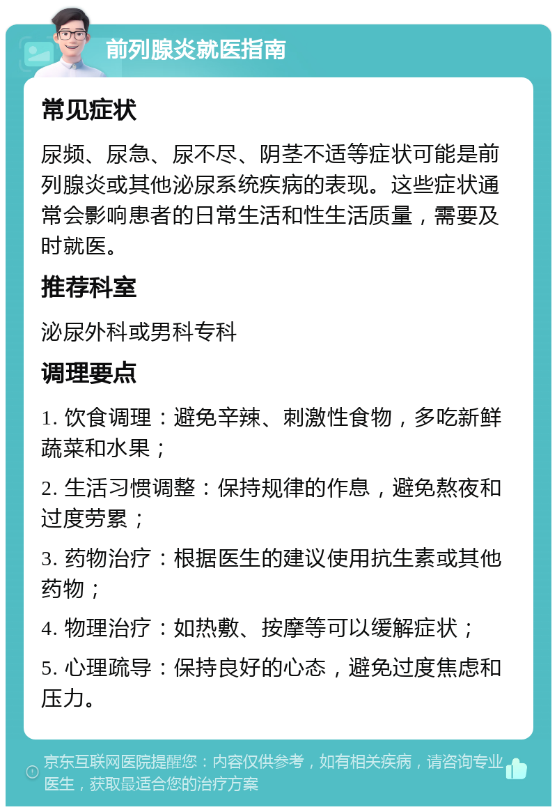 前列腺炎就医指南 常见症状 尿频、尿急、尿不尽、阴茎不适等症状可能是前列腺炎或其他泌尿系统疾病的表现。这些症状通常会影响患者的日常生活和性生活质量，需要及时就医。 推荐科室 泌尿外科或男科专科 调理要点 1. 饮食调理：避免辛辣、刺激性食物，多吃新鲜蔬菜和水果； 2. 生活习惯调整：保持规律的作息，避免熬夜和过度劳累； 3. 药物治疗：根据医生的建议使用抗生素或其他药物； 4. 物理治疗：如热敷、按摩等可以缓解症状； 5. 心理疏导：保持良好的心态，避免过度焦虑和压力。