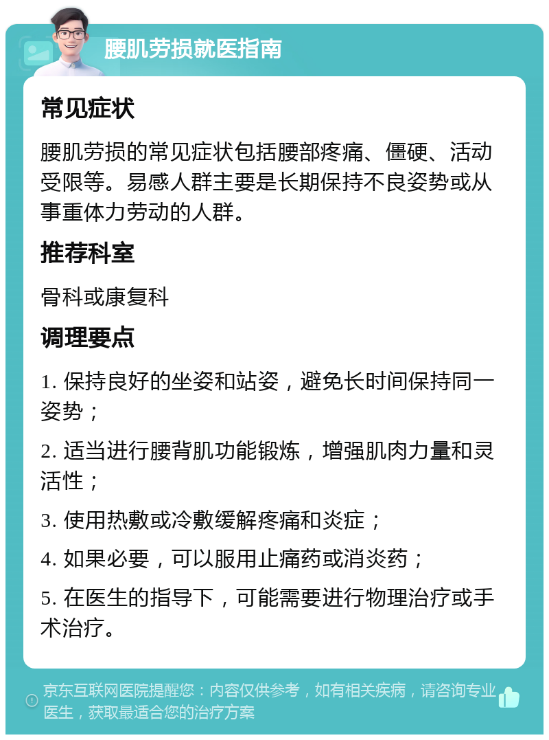 腰肌劳损就医指南 常见症状 腰肌劳损的常见症状包括腰部疼痛、僵硬、活动受限等。易感人群主要是长期保持不良姿势或从事重体力劳动的人群。 推荐科室 骨科或康复科 调理要点 1. 保持良好的坐姿和站姿，避免长时间保持同一姿势； 2. 适当进行腰背肌功能锻炼，增强肌肉力量和灵活性； 3. 使用热敷或冷敷缓解疼痛和炎症； 4. 如果必要，可以服用止痛药或消炎药； 5. 在医生的指导下，可能需要进行物理治疗或手术治疗。