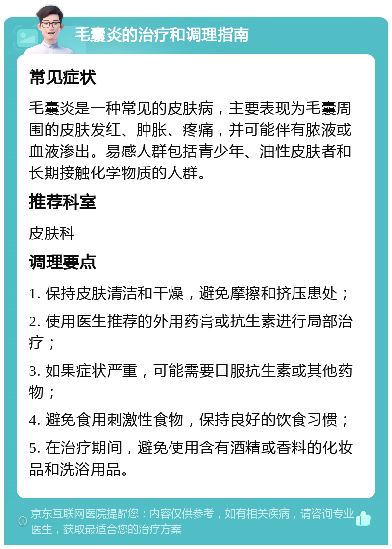 毛囊炎的治疗和调理指南 常见症状 毛囊炎是一种常见的皮肤病，主要表现为毛囊周围的皮肤发红、肿胀、疼痛，并可能伴有脓液或血液渗出。易感人群包括青少年、油性皮肤者和长期接触化学物质的人群。 推荐科室 皮肤科 调理要点 1. 保持皮肤清洁和干燥，避免摩擦和挤压患处； 2. 使用医生推荐的外用药膏或抗生素进行局部治疗； 3. 如果症状严重，可能需要口服抗生素或其他药物； 4. 避免食用刺激性食物，保持良好的饮食习惯； 5. 在治疗期间，避免使用含有酒精或香料的化妆品和洗浴用品。