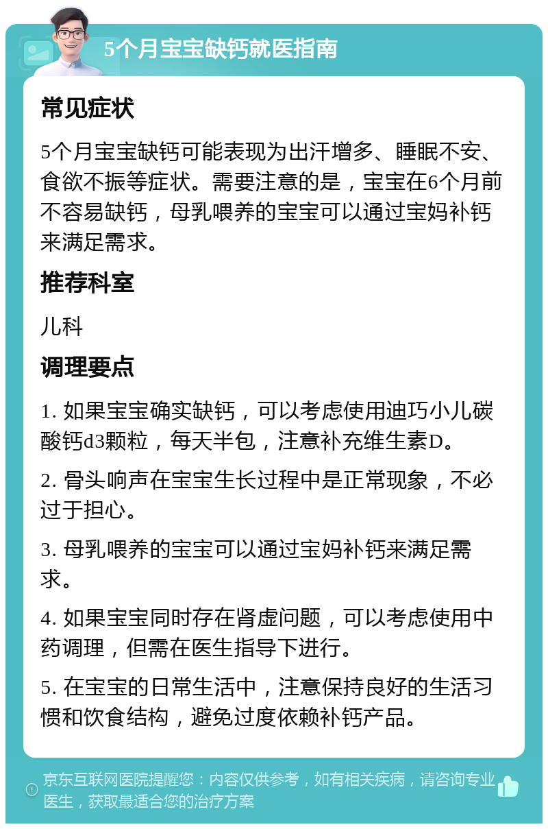 5个月宝宝缺钙就医指南 常见症状 5个月宝宝缺钙可能表现为出汗增多、睡眠不安、食欲不振等症状。需要注意的是，宝宝在6个月前不容易缺钙，母乳喂养的宝宝可以通过宝妈补钙来满足需求。 推荐科室 儿科 调理要点 1. 如果宝宝确实缺钙，可以考虑使用迪巧小儿碳酸钙d3颗粒，每天半包，注意补充维生素D。 2. 骨头响声在宝宝生长过程中是正常现象，不必过于担心。 3. 母乳喂养的宝宝可以通过宝妈补钙来满足需求。 4. 如果宝宝同时存在肾虚问题，可以考虑使用中药调理，但需在医生指导下进行。 5. 在宝宝的日常生活中，注意保持良好的生活习惯和饮食结构，避免过度依赖补钙产品。