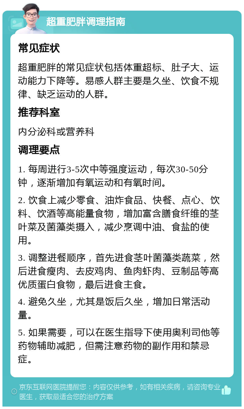 超重肥胖调理指南 常见症状 超重肥胖的常见症状包括体重超标、肚子大、运动能力下降等。易感人群主要是久坐、饮食不规律、缺乏运动的人群。 推荐科室 内分泌科或营养科 调理要点 1. 每周进行3-5次中等强度运动，每次30-50分钟，逐渐增加有氧运动和有氧时间。 2. 饮食上减少零食、油炸食品、快餐、点心、饮料、饮酒等高能量食物，增加富含膳食纤维的茎叶菜及菌藻类摄入，减少烹调中油、食盐的使用。 3. 调整进餐顺序，首先进食茎叶菌藻类蔬菜，然后进食瘦肉、去皮鸡肉、鱼肉虾肉、豆制品等高优质蛋白食物，最后进食主食。 4. 避免久坐，尤其是饭后久坐，增加日常活动量。 5. 如果需要，可以在医生指导下使用奥利司他等药物辅助减肥，但需注意药物的副作用和禁忌症。