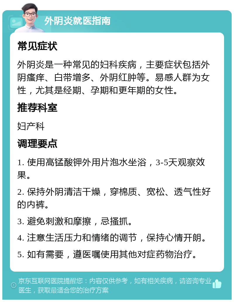 外阴炎就医指南 常见症状 外阴炎是一种常见的妇科疾病，主要症状包括外阴瘙痒、白带增多、外阴红肿等。易感人群为女性，尤其是经期、孕期和更年期的女性。 推荐科室 妇产科 调理要点 1. 使用高锰酸钾外用片泡水坐浴，3-5天观察效果。 2. 保持外阴清洁干燥，穿棉质、宽松、透气性好的内裤。 3. 避免刺激和摩擦，忌搔抓。 4. 注意生活压力和情绪的调节，保持心情开朗。 5. 如有需要，遵医嘱使用其他对症药物治疗。