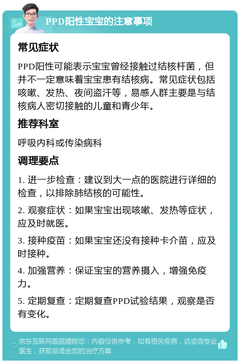 PPD阳性宝宝的注意事项 常见症状 PPD阳性可能表示宝宝曾经接触过结核杆菌，但并不一定意味着宝宝患有结核病。常见症状包括咳嗽、发热、夜间盗汗等，易感人群主要是与结核病人密切接触的儿童和青少年。 推荐科室 呼吸内科或传染病科 调理要点 1. 进一步检查：建议到大一点的医院进行详细的检查，以排除肺结核的可能性。 2. 观察症状：如果宝宝出现咳嗽、发热等症状，应及时就医。 3. 接种疫苗：如果宝宝还没有接种卡介苗，应及时接种。 4. 加强营养：保证宝宝的营养摄入，增强免疫力。 5. 定期复查：定期复查PPD试验结果，观察是否有变化。