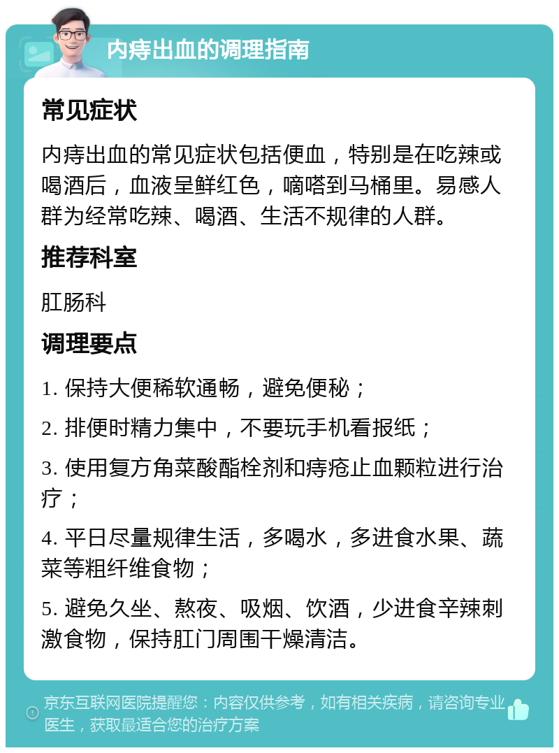 内痔出血的调理指南 常见症状 内痔出血的常见症状包括便血，特别是在吃辣或喝酒后，血液呈鲜红色，嘀嗒到马桶里。易感人群为经常吃辣、喝酒、生活不规律的人群。 推荐科室 肛肠科 调理要点 1. 保持大便稀软通畅，避免便秘； 2. 排便时精力集中，不要玩手机看报纸； 3. 使用复方角菜酸酯栓剂和痔疮止血颗粒进行治疗； 4. 平日尽量规律生活，多喝水，多进食水果、蔬菜等粗纤维食物； 5. 避免久坐、熬夜、吸烟、饮酒，少进食辛辣刺激食物，保持肛门周围干燥清洁。