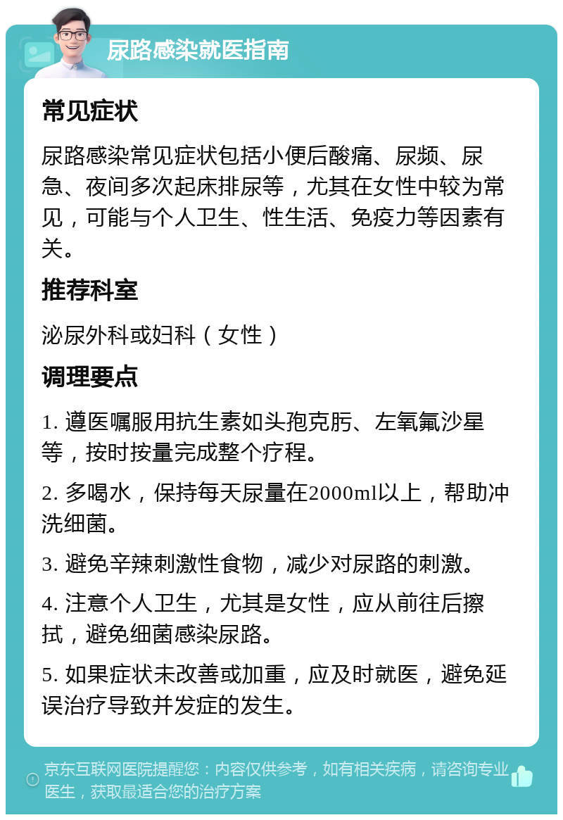 尿路感染就医指南 常见症状 尿路感染常见症状包括小便后酸痛、尿频、尿急、夜间多次起床排尿等，尤其在女性中较为常见，可能与个人卫生、性生活、免疫力等因素有关。 推荐科室 泌尿外科或妇科（女性） 调理要点 1. 遵医嘱服用抗生素如头孢克肟、左氧氟沙星等，按时按量完成整个疗程。 2. 多喝水，保持每天尿量在2000ml以上，帮助冲洗细菌。 3. 避免辛辣刺激性食物，减少对尿路的刺激。 4. 注意个人卫生，尤其是女性，应从前往后擦拭，避免细菌感染尿路。 5. 如果症状未改善或加重，应及时就医，避免延误治疗导致并发症的发生。