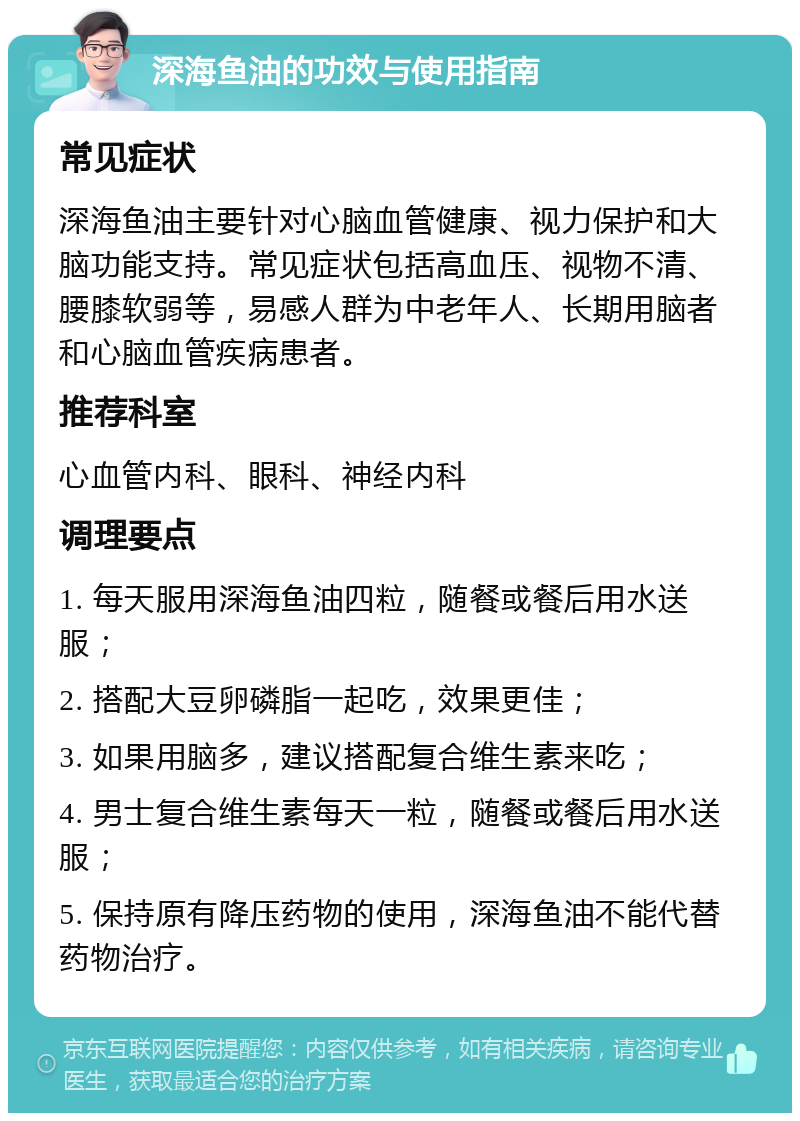 深海鱼油的功效与使用指南 常见症状 深海鱼油主要针对心脑血管健康、视力保护和大脑功能支持。常见症状包括高血压、视物不清、腰膝软弱等，易感人群为中老年人、长期用脑者和心脑血管疾病患者。 推荐科室 心血管内科、眼科、神经内科 调理要点 1. 每天服用深海鱼油四粒，随餐或餐后用水送服； 2. 搭配大豆卵磷脂一起吃，效果更佳； 3. 如果用脑多，建议搭配复合维生素来吃； 4. 男士复合维生素每天一粒，随餐或餐后用水送服； 5. 保持原有降压药物的使用，深海鱼油不能代替药物治疗。