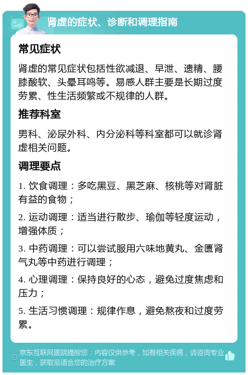 肾虚的症状、诊断和调理指南 常见症状 肾虚的常见症状包括性欲减退、早泄、遗精、腰膝酸软、头晕耳鸣等。易感人群主要是长期过度劳累、性生活频繁或不规律的人群。 推荐科室 男科、泌尿外科、内分泌科等科室都可以就诊肾虚相关问题。 调理要点 1. 饮食调理：多吃黑豆、黑芝麻、核桃等对肾脏有益的食物； 2. 运动调理：适当进行散步、瑜伽等轻度运动，增强体质； 3. 中药调理：可以尝试服用六味地黄丸、金匮肾气丸等中药进行调理； 4. 心理调理：保持良好的心态，避免过度焦虑和压力； 5. 生活习惯调理：规律作息，避免熬夜和过度劳累。