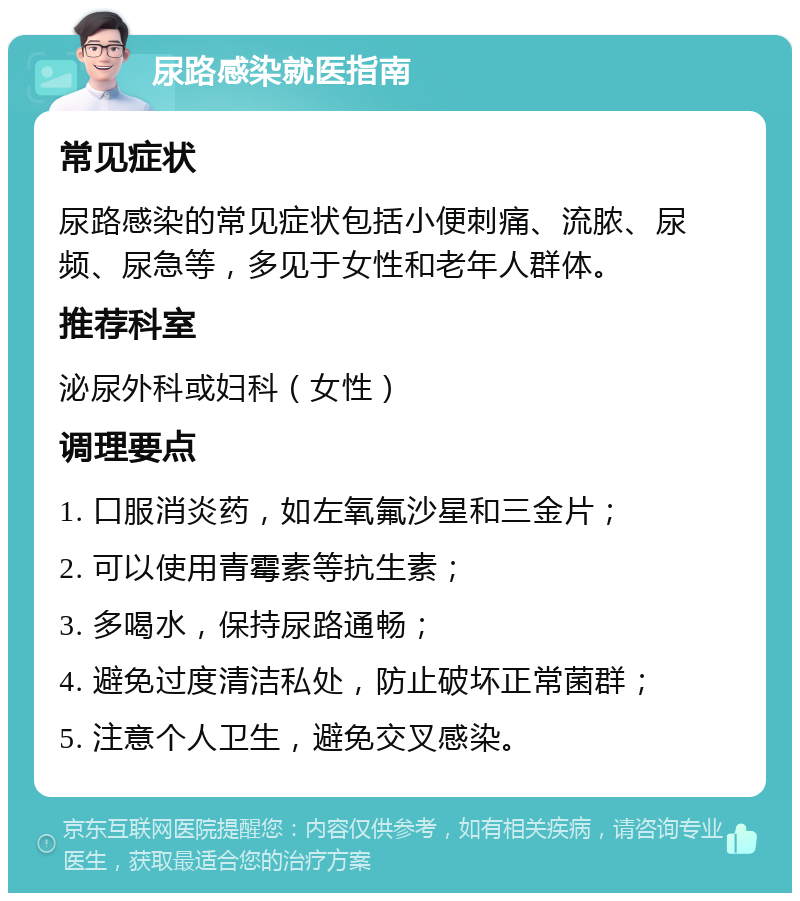 尿路感染就医指南 常见症状 尿路感染的常见症状包括小便刺痛、流脓、尿频、尿急等，多见于女性和老年人群体。 推荐科室 泌尿外科或妇科（女性） 调理要点 1. 口服消炎药，如左氧氟沙星和三金片； 2. 可以使用青霉素等抗生素； 3. 多喝水，保持尿路通畅； 4. 避免过度清洁私处，防止破坏正常菌群； 5. 注意个人卫生，避免交叉感染。