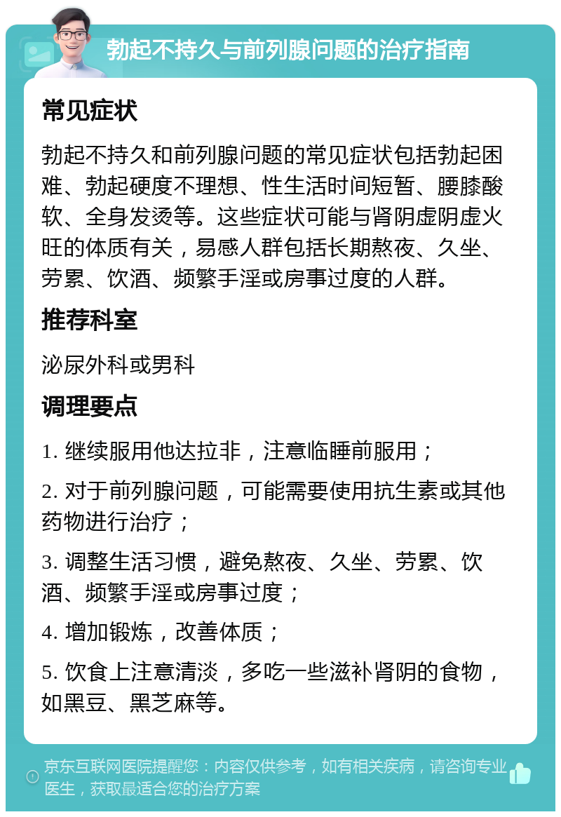 勃起不持久与前列腺问题的治疗指南 常见症状 勃起不持久和前列腺问题的常见症状包括勃起困难、勃起硬度不理想、性生活时间短暂、腰膝酸软、全身发烫等。这些症状可能与肾阴虚阴虚火旺的体质有关，易感人群包括长期熬夜、久坐、劳累、饮酒、频繁手淫或房事过度的人群。 推荐科室 泌尿外科或男科 调理要点 1. 继续服用他达拉非，注意临睡前服用； 2. 对于前列腺问题，可能需要使用抗生素或其他药物进行治疗； 3. 调整生活习惯，避免熬夜、久坐、劳累、饮酒、频繁手淫或房事过度； 4. 增加锻炼，改善体质； 5. 饮食上注意清淡，多吃一些滋补肾阴的食物，如黑豆、黑芝麻等。