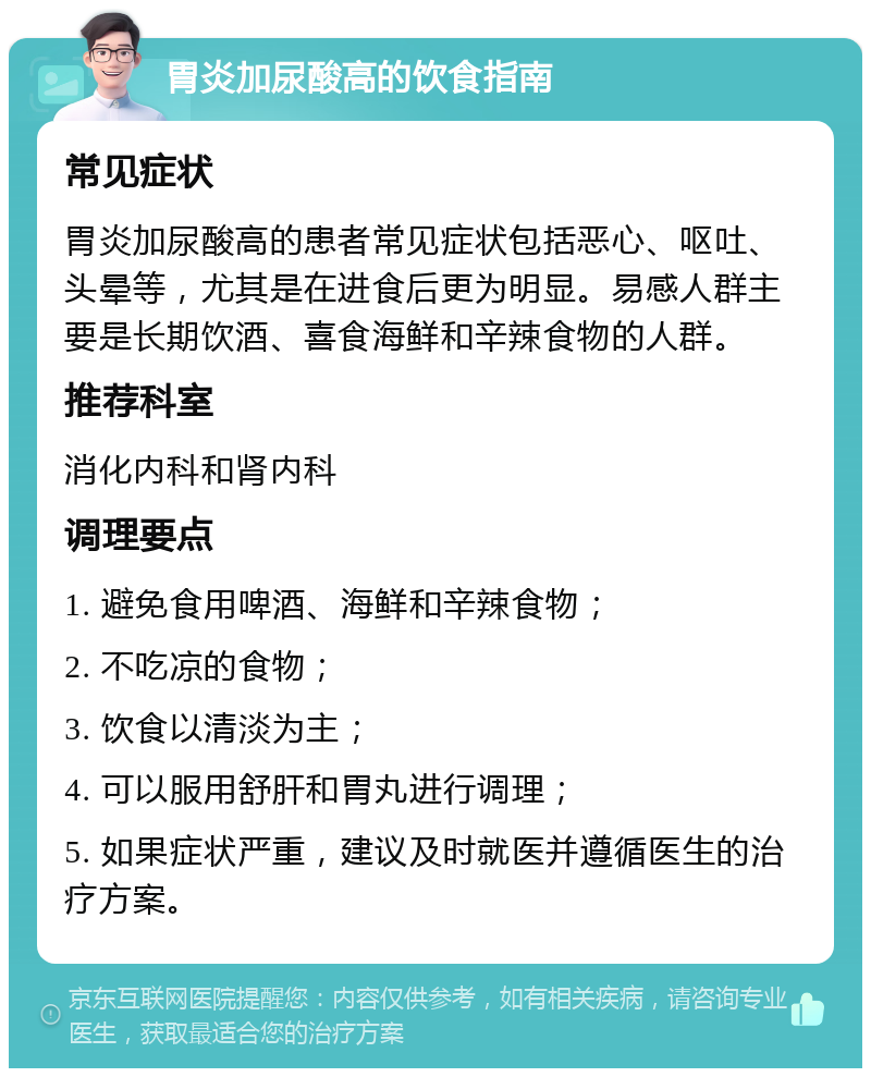 胃炎加尿酸高的饮食指南 常见症状 胃炎加尿酸高的患者常见症状包括恶心、呕吐、头晕等，尤其是在进食后更为明显。易感人群主要是长期饮酒、喜食海鲜和辛辣食物的人群。 推荐科室 消化内科和肾内科 调理要点 1. 避免食用啤酒、海鲜和辛辣食物； 2. 不吃凉的食物； 3. 饮食以清淡为主； 4. 可以服用舒肝和胃丸进行调理； 5. 如果症状严重，建议及时就医并遵循医生的治疗方案。