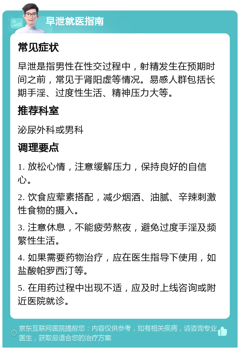 早泄就医指南 常见症状 早泄是指男性在性交过程中，射精发生在预期时间之前，常见于肾阳虚等情况。易感人群包括长期手淫、过度性生活、精神压力大等。 推荐科室 泌尿外科或男科 调理要点 1. 放松心情，注意缓解压力，保持良好的自信心。 2. 饮食应荤素搭配，减少烟酒、油腻、辛辣刺激性食物的摄入。 3. 注意休息，不能疲劳熬夜，避免过度手淫及频繁性生活。 4. 如果需要药物治疗，应在医生指导下使用，如盐酸帕罗西汀等。 5. 在用药过程中出现不适，应及时上线咨询或附近医院就诊。