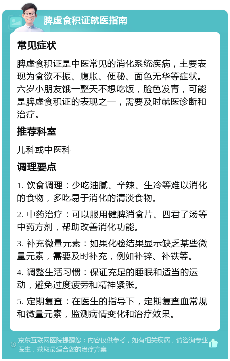 脾虚食积证就医指南 常见症状 脾虚食积证是中医常见的消化系统疾病，主要表现为食欲不振、腹胀、便秘、面色无华等症状。六岁小朋友饿一整天不想吃饭，脸色发青，可能是脾虚食积证的表现之一，需要及时就医诊断和治疗。 推荐科室 儿科或中医科 调理要点 1. 饮食调理：少吃油腻、辛辣、生冷等难以消化的食物，多吃易于消化的清淡食物。 2. 中药治疗：可以服用健脾消食片、四君子汤等中药方剂，帮助改善消化功能。 3. 补充微量元素：如果化验结果显示缺乏某些微量元素，需要及时补充，例如补锌、补铁等。 4. 调整生活习惯：保证充足的睡眠和适当的运动，避免过度疲劳和精神紧张。 5. 定期复查：在医生的指导下，定期复查血常规和微量元素，监测病情变化和治疗效果。