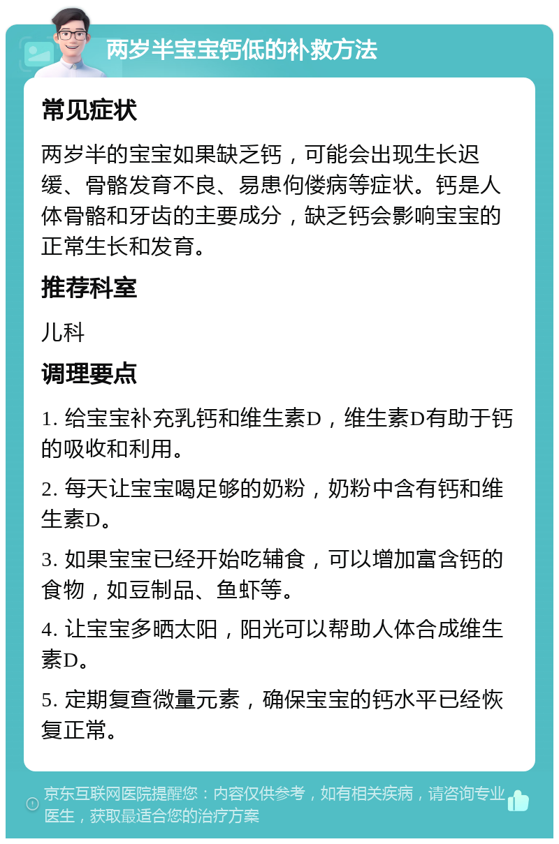 两岁半宝宝钙低的补救方法 常见症状 两岁半的宝宝如果缺乏钙，可能会出现生长迟缓、骨骼发育不良、易患佝偻病等症状。钙是人体骨骼和牙齿的主要成分，缺乏钙会影响宝宝的正常生长和发育。 推荐科室 儿科 调理要点 1. 给宝宝补充乳钙和维生素D，维生素D有助于钙的吸收和利用。 2. 每天让宝宝喝足够的奶粉，奶粉中含有钙和维生素D。 3. 如果宝宝已经开始吃辅食，可以增加富含钙的食物，如豆制品、鱼虾等。 4. 让宝宝多晒太阳，阳光可以帮助人体合成维生素D。 5. 定期复查微量元素，确保宝宝的钙水平已经恢复正常。