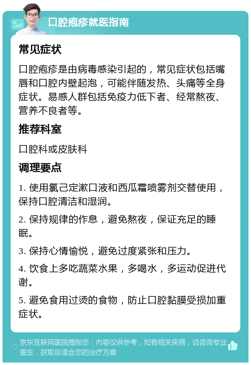 口腔疱疹就医指南 常见症状 口腔疱疹是由病毒感染引起的，常见症状包括嘴唇和口腔内壁起泡，可能伴随发热、头痛等全身症状。易感人群包括免疫力低下者、经常熬夜、营养不良者等。 推荐科室 口腔科或皮肤科 调理要点 1. 使用氯己定漱口液和西瓜霜喷雾剂交替使用，保持口腔清洁和湿润。 2. 保持规律的作息，避免熬夜，保证充足的睡眠。 3. 保持心情愉悦，避免过度紧张和压力。 4. 饮食上多吃蔬菜水果，多喝水，多运动促进代谢。 5. 避免食用过烫的食物，防止口腔黏膜受损加重症状。