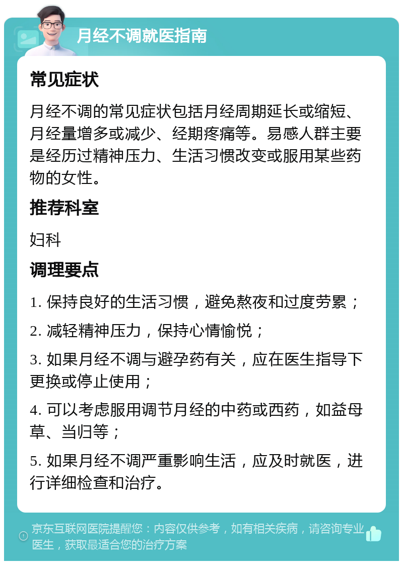 月经不调就医指南 常见症状 月经不调的常见症状包括月经周期延长或缩短、月经量增多或减少、经期疼痛等。易感人群主要是经历过精神压力、生活习惯改变或服用某些药物的女性。 推荐科室 妇科 调理要点 1. 保持良好的生活习惯，避免熬夜和过度劳累； 2. 减轻精神压力，保持心情愉悦； 3. 如果月经不调与避孕药有关，应在医生指导下更换或停止使用； 4. 可以考虑服用调节月经的中药或西药，如益母草、当归等； 5. 如果月经不调严重影响生活，应及时就医，进行详细检查和治疗。