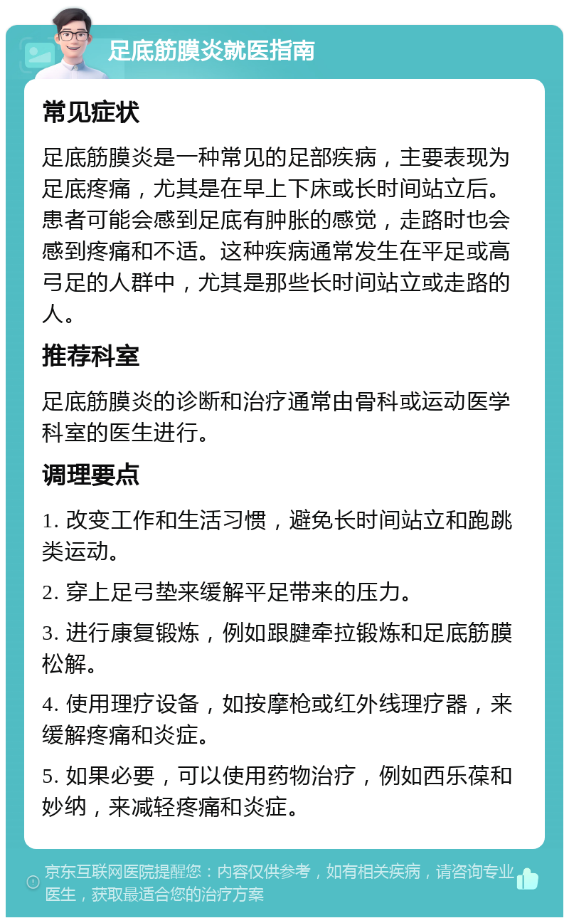 足底筋膜炎就医指南 常见症状 足底筋膜炎是一种常见的足部疾病，主要表现为足底疼痛，尤其是在早上下床或长时间站立后。患者可能会感到足底有肿胀的感觉，走路时也会感到疼痛和不适。这种疾病通常发生在平足或高弓足的人群中，尤其是那些长时间站立或走路的人。 推荐科室 足底筋膜炎的诊断和治疗通常由骨科或运动医学科室的医生进行。 调理要点 1. 改变工作和生活习惯，避免长时间站立和跑跳类运动。 2. 穿上足弓垫来缓解平足带来的压力。 3. 进行康复锻炼，例如跟腱牵拉锻炼和足底筋膜松解。 4. 使用理疗设备，如按摩枪或红外线理疗器，来缓解疼痛和炎症。 5. 如果必要，可以使用药物治疗，例如西乐葆和妙纳，来减轻疼痛和炎症。