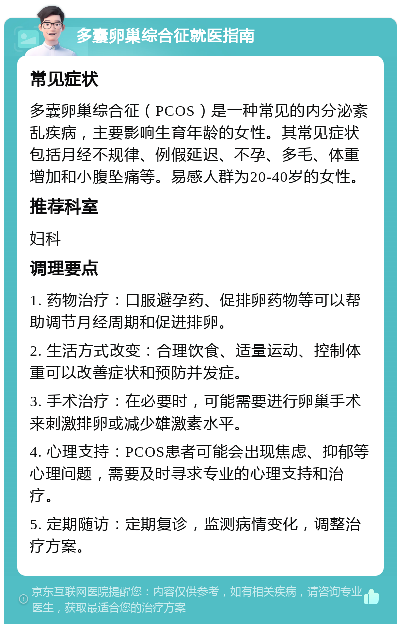 多囊卵巢综合征就医指南 常见症状 多囊卵巢综合征（PCOS）是一种常见的内分泌紊乱疾病，主要影响生育年龄的女性。其常见症状包括月经不规律、例假延迟、不孕、多毛、体重增加和小腹坠痛等。易感人群为20-40岁的女性。 推荐科室 妇科 调理要点 1. 药物治疗：口服避孕药、促排卵药物等可以帮助调节月经周期和促进排卵。 2. 生活方式改变：合理饮食、适量运动、控制体重可以改善症状和预防并发症。 3. 手术治疗：在必要时，可能需要进行卵巢手术来刺激排卵或减少雄激素水平。 4. 心理支持：PCOS患者可能会出现焦虑、抑郁等心理问题，需要及时寻求专业的心理支持和治疗。 5. 定期随访：定期复诊，监测病情变化，调整治疗方案。