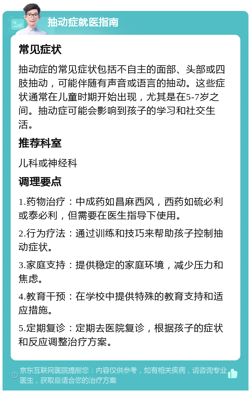 抽动症就医指南 常见症状 抽动症的常见症状包括不自主的面部、头部或四肢抽动，可能伴随有声音或语言的抽动。这些症状通常在儿童时期开始出现，尤其是在5-7岁之间。抽动症可能会影响到孩子的学习和社交生活。 推荐科室 儿科或神经科 调理要点 1.药物治疗：中成药如昌麻西风，西药如硫必利或泰必利，但需要在医生指导下使用。 2.行为疗法：通过训练和技巧来帮助孩子控制抽动症状。 3.家庭支持：提供稳定的家庭环境，减少压力和焦虑。 4.教育干预：在学校中提供特殊的教育支持和适应措施。 5.定期复诊：定期去医院复诊，根据孩子的症状和反应调整治疗方案。