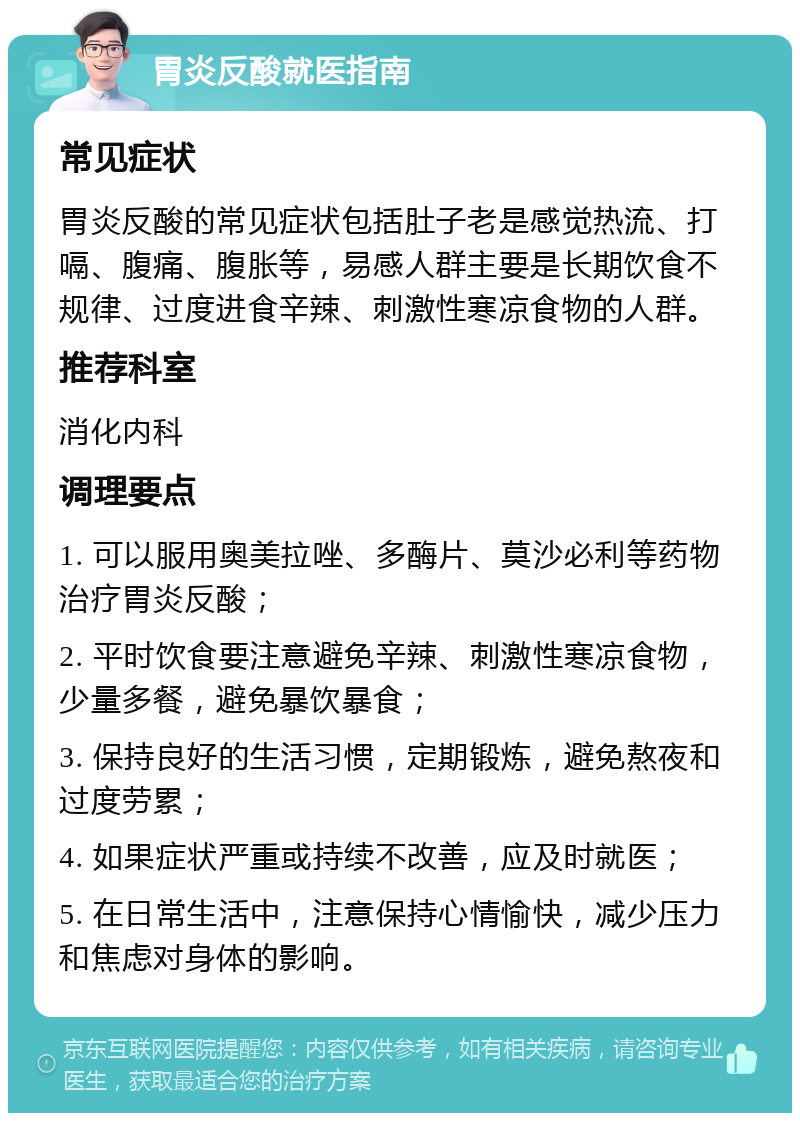 胃炎反酸就医指南 常见症状 胃炎反酸的常见症状包括肚子老是感觉热流、打嗝、腹痛、腹胀等，易感人群主要是长期饮食不规律、过度进食辛辣、刺激性寒凉食物的人群。 推荐科室 消化内科 调理要点 1. 可以服用奥美拉唑、多酶片、莫沙必利等药物治疗胃炎反酸； 2. 平时饮食要注意避免辛辣、刺激性寒凉食物，少量多餐，避免暴饮暴食； 3. 保持良好的生活习惯，定期锻炼，避免熬夜和过度劳累； 4. 如果症状严重或持续不改善，应及时就医； 5. 在日常生活中，注意保持心情愉快，减少压力和焦虑对身体的影响。