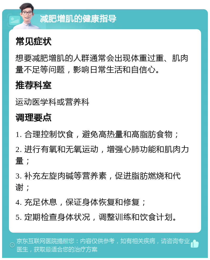 减肥增肌的健康指导 常见症状 想要减肥增肌的人群通常会出现体重过重、肌肉量不足等问题，影响日常生活和自信心。 推荐科室 运动医学科或营养科 调理要点 1. 合理控制饮食，避免高热量和高脂肪食物； 2. 进行有氧和无氧运动，增强心肺功能和肌肉力量； 3. 补充左旋肉碱等营养素，促进脂肪燃烧和代谢； 4. 充足休息，保证身体恢复和修复； 5. 定期检查身体状况，调整训练和饮食计划。