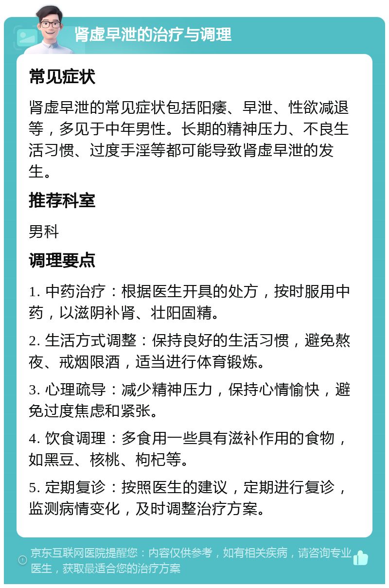 肾虚早泄的治疗与调理 常见症状 肾虚早泄的常见症状包括阳痿、早泄、性欲减退等，多见于中年男性。长期的精神压力、不良生活习惯、过度手淫等都可能导致肾虚早泄的发生。 推荐科室 男科 调理要点 1. 中药治疗：根据医生开具的处方，按时服用中药，以滋阴补肾、壮阳固精。 2. 生活方式调整：保持良好的生活习惯，避免熬夜、戒烟限酒，适当进行体育锻炼。 3. 心理疏导：减少精神压力，保持心情愉快，避免过度焦虑和紧张。 4. 饮食调理：多食用一些具有滋补作用的食物，如黑豆、核桃、枸杞等。 5. 定期复诊：按照医生的建议，定期进行复诊，监测病情变化，及时调整治疗方案。