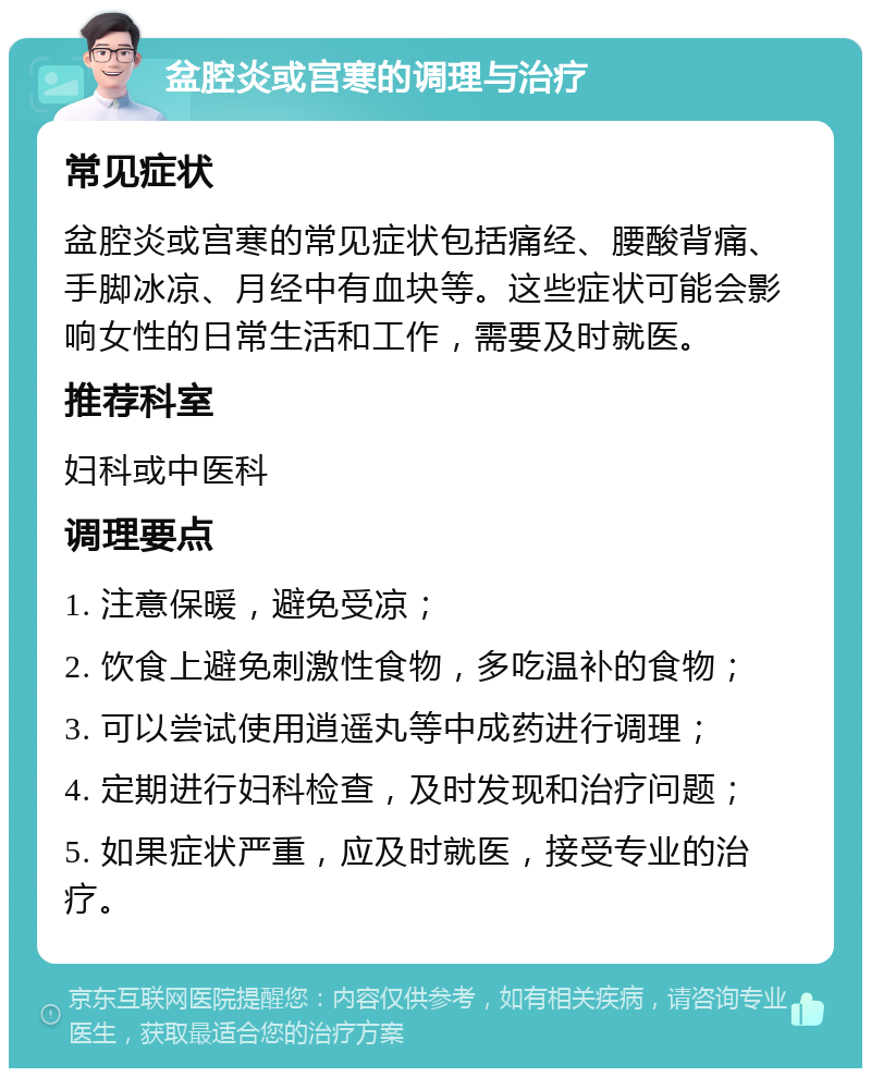 盆腔炎或宫寒的调理与治疗 常见症状 盆腔炎或宫寒的常见症状包括痛经、腰酸背痛、手脚冰凉、月经中有血块等。这些症状可能会影响女性的日常生活和工作，需要及时就医。 推荐科室 妇科或中医科 调理要点 1. 注意保暖，避免受凉； 2. 饮食上避免刺激性食物，多吃温补的食物； 3. 可以尝试使用逍遥丸等中成药进行调理； 4. 定期进行妇科检查，及时发现和治疗问题； 5. 如果症状严重，应及时就医，接受专业的治疗。