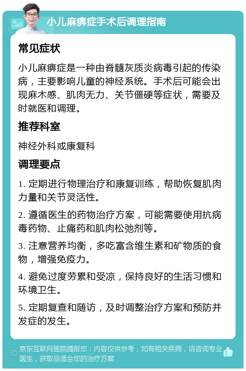 小儿麻痹症手术后调理指南 常见症状 小儿麻痹症是一种由脊髓灰质炎病毒引起的传染病，主要影响儿童的神经系统。手术后可能会出现麻木感、肌肉无力、关节僵硬等症状，需要及时就医和调理。 推荐科室 神经外科或康复科 调理要点 1. 定期进行物理治疗和康复训练，帮助恢复肌肉力量和关节灵活性。 2. 遵循医生的药物治疗方案，可能需要使用抗病毒药物、止痛药和肌肉松弛剂等。 3. 注意营养均衡，多吃富含维生素和矿物质的食物，增强免疫力。 4. 避免过度劳累和受凉，保持良好的生活习惯和环境卫生。 5. 定期复查和随访，及时调整治疗方案和预防并发症的发生。