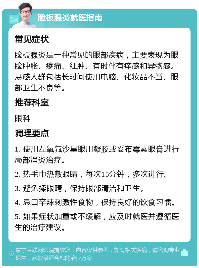 睑板腺炎就医指南 常见症状 睑板腺炎是一种常见的眼部疾病，主要表现为眼睑肿胀、疼痛、红肿、有时伴有痒感和异物感。易感人群包括长时间使用电脑、化妆品不当、眼部卫生不良等。 推荐科室 眼科 调理要点 1. 使用左氧氟沙星眼用凝胶或妥布霉素眼膏进行局部消炎治疗。 2. 热毛巾热敷眼睛，每次15分钟，多次进行。 3. 避免揉眼睛，保持眼部清洁和卫生。 4. 忌口辛辣刺激性食物，保持良好的饮食习惯。 5. 如果症状加重或不缓解，应及时就医并遵循医生的治疗建议。