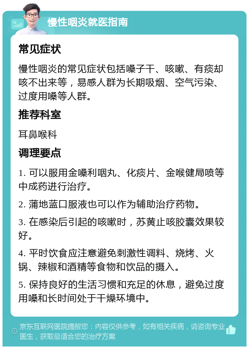 慢性咽炎就医指南 常见症状 慢性咽炎的常见症状包括嗓子干、咳嗽、有痰却咳不出来等，易感人群为长期吸烟、空气污染、过度用嗓等人群。 推荐科室 耳鼻喉科 调理要点 1. 可以服用金嗓利咽丸、化痰片、金喉健局喷等中成药进行治疗。 2. 蒲地蓝口服液也可以作为辅助治疗药物。 3. 在感染后引起的咳嗽时，苏黄止咳胶囊效果较好。 4. 平时饮食应注意避免刺激性调料、烧烤、火锅、辣椒和酒精等食物和饮品的摄入。 5. 保持良好的生活习惯和充足的休息，避免过度用嗓和长时间处于干燥环境中。