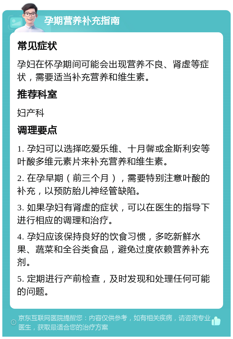 孕期营养补充指南 常见症状 孕妇在怀孕期间可能会出现营养不良、肾虚等症状，需要适当补充营养和维生素。 推荐科室 妇产科 调理要点 1. 孕妇可以选择吃爱乐维、十月馨或金斯利安等叶酸多维元素片来补充营养和维生素。 2. 在孕早期（前三个月），需要特别注意叶酸的补充，以预防胎儿神经管缺陷。 3. 如果孕妇有肾虚的症状，可以在医生的指导下进行相应的调理和治疗。 4. 孕妇应该保持良好的饮食习惯，多吃新鲜水果、蔬菜和全谷类食品，避免过度依赖营养补充剂。 5. 定期进行产前检查，及时发现和处理任何可能的问题。