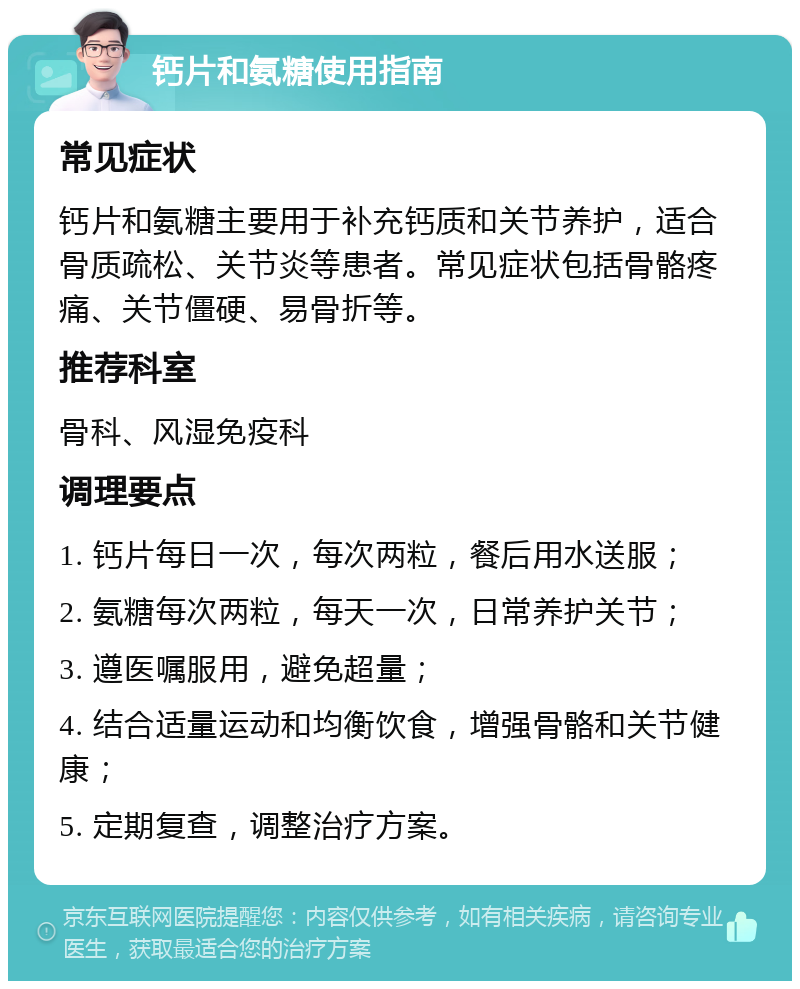 钙片和氨糖使用指南 常见症状 钙片和氨糖主要用于补充钙质和关节养护，适合骨质疏松、关节炎等患者。常见症状包括骨骼疼痛、关节僵硬、易骨折等。 推荐科室 骨科、风湿免疫科 调理要点 1. 钙片每日一次，每次两粒，餐后用水送服； 2. 氨糖每次两粒，每天一次，日常养护关节； 3. 遵医嘱服用，避免超量； 4. 结合适量运动和均衡饮食，增强骨骼和关节健康； 5. 定期复查，调整治疗方案。