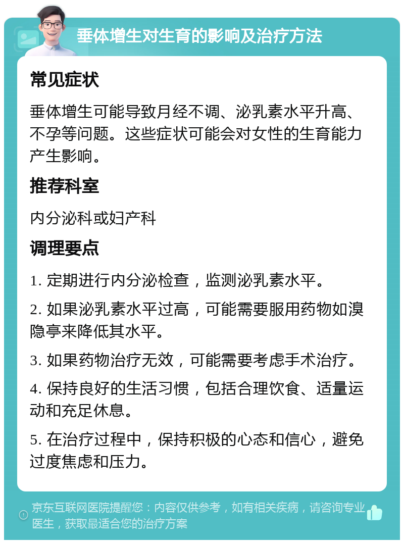 垂体增生对生育的影响及治疗方法 常见症状 垂体增生可能导致月经不调、泌乳素水平升高、不孕等问题。这些症状可能会对女性的生育能力产生影响。 推荐科室 内分泌科或妇产科 调理要点 1. 定期进行内分泌检查，监测泌乳素水平。 2. 如果泌乳素水平过高，可能需要服用药物如溴隐亭来降低其水平。 3. 如果药物治疗无效，可能需要考虑手术治疗。 4. 保持良好的生活习惯，包括合理饮食、适量运动和充足休息。 5. 在治疗过程中，保持积极的心态和信心，避免过度焦虑和压力。