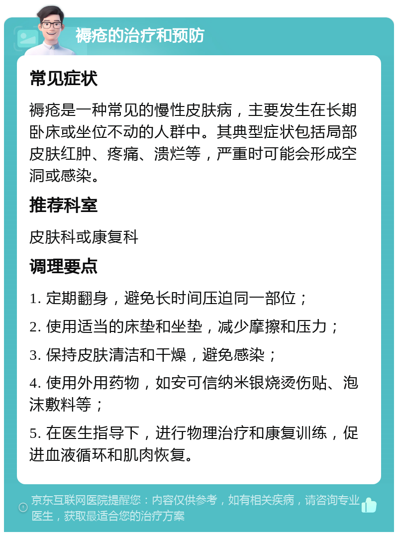 褥疮的治疗和预防 常见症状 褥疮是一种常见的慢性皮肤病，主要发生在长期卧床或坐位不动的人群中。其典型症状包括局部皮肤红肿、疼痛、溃烂等，严重时可能会形成空洞或感染。 推荐科室 皮肤科或康复科 调理要点 1. 定期翻身，避免长时间压迫同一部位； 2. 使用适当的床垫和坐垫，减少摩擦和压力； 3. 保持皮肤清洁和干燥，避免感染； 4. 使用外用药物，如安可信纳米银烧烫伤贴、泡沫敷料等； 5. 在医生指导下，进行物理治疗和康复训练，促进血液循环和肌肉恢复。