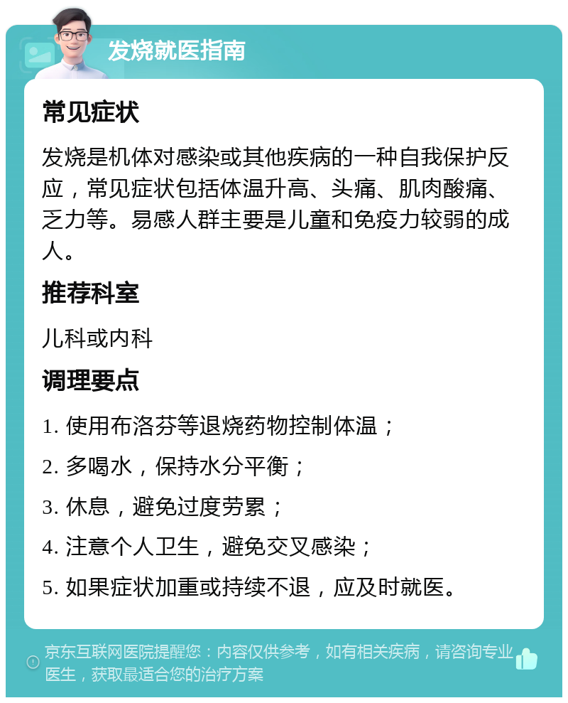 发烧就医指南 常见症状 发烧是机体对感染或其他疾病的一种自我保护反应，常见症状包括体温升高、头痛、肌肉酸痛、乏力等。易感人群主要是儿童和免疫力较弱的成人。 推荐科室 儿科或内科 调理要点 1. 使用布洛芬等退烧药物控制体温； 2. 多喝水，保持水分平衡； 3. 休息，避免过度劳累； 4. 注意个人卫生，避免交叉感染； 5. 如果症状加重或持续不退，应及时就医。