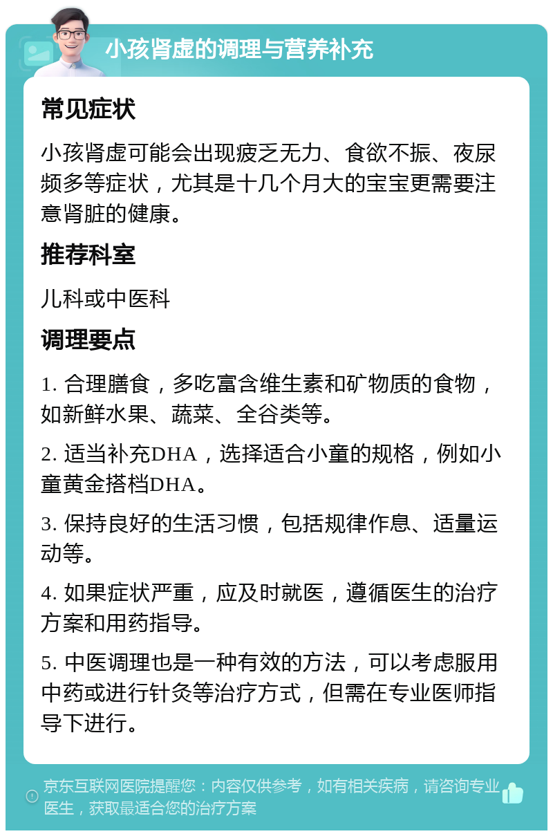 小孩肾虚的调理与营养补充 常见症状 小孩肾虚可能会出现疲乏无力、食欲不振、夜尿频多等症状，尤其是十几个月大的宝宝更需要注意肾脏的健康。 推荐科室 儿科或中医科 调理要点 1. 合理膳食，多吃富含维生素和矿物质的食物，如新鲜水果、蔬菜、全谷类等。 2. 适当补充DHA，选择适合小童的规格，例如小童黄金搭档DHA。 3. 保持良好的生活习惯，包括规律作息、适量运动等。 4. 如果症状严重，应及时就医，遵循医生的治疗方案和用药指导。 5. 中医调理也是一种有效的方法，可以考虑服用中药或进行针灸等治疗方式，但需在专业医师指导下进行。