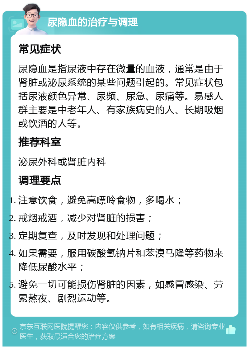 尿隐血的治疗与调理 常见症状 尿隐血是指尿液中存在微量的血液，通常是由于肾脏或泌尿系统的某些问题引起的。常见症状包括尿液颜色异常、尿频、尿急、尿痛等。易感人群主要是中老年人、有家族病史的人、长期吸烟或饮酒的人等。 推荐科室 泌尿外科或肾脏内科 调理要点 注意饮食，避免高嘌呤食物，多喝水； 戒烟戒酒，减少对肾脏的损害； 定期复查，及时发现和处理问题； 如果需要，服用碳酸氢钠片和苯溴马隆等药物来降低尿酸水平； 避免一切可能损伤肾脏的因素，如感冒感染、劳累熬夜、剧烈运动等。