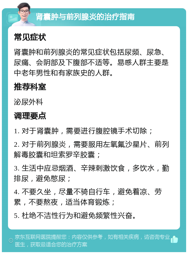 肾囊肿与前列腺炎的治疗指南 常见症状 肾囊肿和前列腺炎的常见症状包括尿频、尿急、尿痛、会阴部及下腹部不适等。易感人群主要是中老年男性和有家族史的人群。 推荐科室 泌尿外科 调理要点 1. 对于肾囊肿，需要进行腹腔镜手术切除； 2. 对于前列腺炎，需要服用左氧氟沙星片、前列解毒胶囊和坦索罗辛胶囊； 3. 生活中应忌烟酒、辛辣刺激饮食，多饮水，勤排尿，避免憋尿； 4. 不要久坐，尽量不骑自行车，避免着凉、劳累，不要熬夜，适当体育锻炼； 5. 杜绝不洁性行为和避免频繁性兴奋。