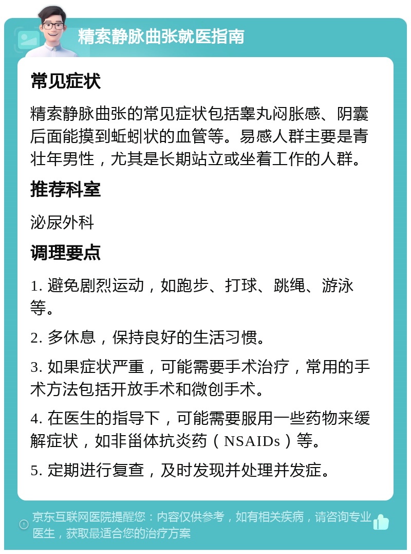 精索静脉曲张就医指南 常见症状 精索静脉曲张的常见症状包括睾丸闷胀感、阴囊后面能摸到蚯蚓状的血管等。易感人群主要是青壮年男性，尤其是长期站立或坐着工作的人群。 推荐科室 泌尿外科 调理要点 1. 避免剧烈运动，如跑步、打球、跳绳、游泳等。 2. 多休息，保持良好的生活习惯。 3. 如果症状严重，可能需要手术治疗，常用的手术方法包括开放手术和微创手术。 4. 在医生的指导下，可能需要服用一些药物来缓解症状，如非甾体抗炎药（NSAIDs）等。 5. 定期进行复查，及时发现并处理并发症。