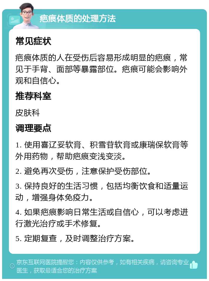 疤痕体质的处理方法 常见症状 疤痕体质的人在受伤后容易形成明显的疤痕，常见于手背、面部等暴露部位。疤痕可能会影响外观和自信心。 推荐科室 皮肤科 调理要点 1. 使用喜辽妥软膏、积雪苷软膏或康瑞保软膏等外用药物，帮助疤痕变浅变淡。 2. 避免再次受伤，注意保护受伤部位。 3. 保持良好的生活习惯，包括均衡饮食和适量运动，增强身体免疫力。 4. 如果疤痕影响日常生活或自信心，可以考虑进行激光治疗或手术修复。 5. 定期复查，及时调整治疗方案。