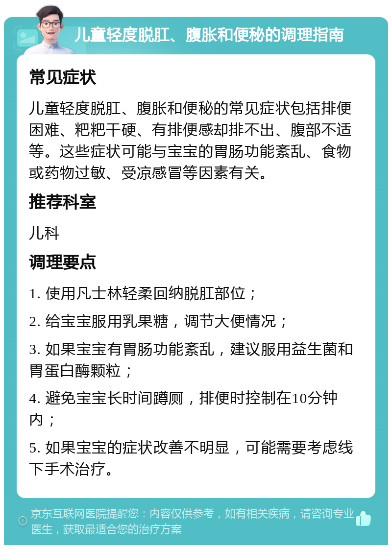 儿童轻度脱肛、腹胀和便秘的调理指南 常见症状 儿童轻度脱肛、腹胀和便秘的常见症状包括排便困难、粑粑干硬、有排便感却排不出、腹部不适等。这些症状可能与宝宝的胃肠功能紊乱、食物或药物过敏、受凉感冒等因素有关。 推荐科室 儿科 调理要点 1. 使用凡士林轻柔回纳脱肛部位； 2. 给宝宝服用乳果糖，调节大便情况； 3. 如果宝宝有胃肠功能紊乱，建议服用益生菌和胃蛋白酶颗粒； 4. 避免宝宝长时间蹲厕，排便时控制在10分钟内； 5. 如果宝宝的症状改善不明显，可能需要考虑线下手术治疗。