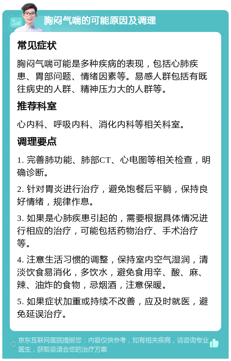 胸闷气喘的可能原因及调理 常见症状 胸闷气喘可能是多种疾病的表现，包括心肺疾患、胃部问题、情绪因素等。易感人群包括有既往病史的人群、精神压力大的人群等。 推荐科室 心内科、呼吸内科、消化内科等相关科室。 调理要点 1. 完善肺功能、肺部CT、心电图等相关检查，明确诊断。 2. 针对胃炎进行治疗，避免饱餐后平躺，保持良好情绪，规律作息。 3. 如果是心肺疾患引起的，需要根据具体情况进行相应的治疗，可能包括药物治疗、手术治疗等。 4. 注意生活习惯的调整，保持室内空气湿润，清淡饮食易消化，多饮水，避免食用辛、酸、麻、辣、油炸的食物，忌烟酒，注意保暖。 5. 如果症状加重或持续不改善，应及时就医，避免延误治疗。