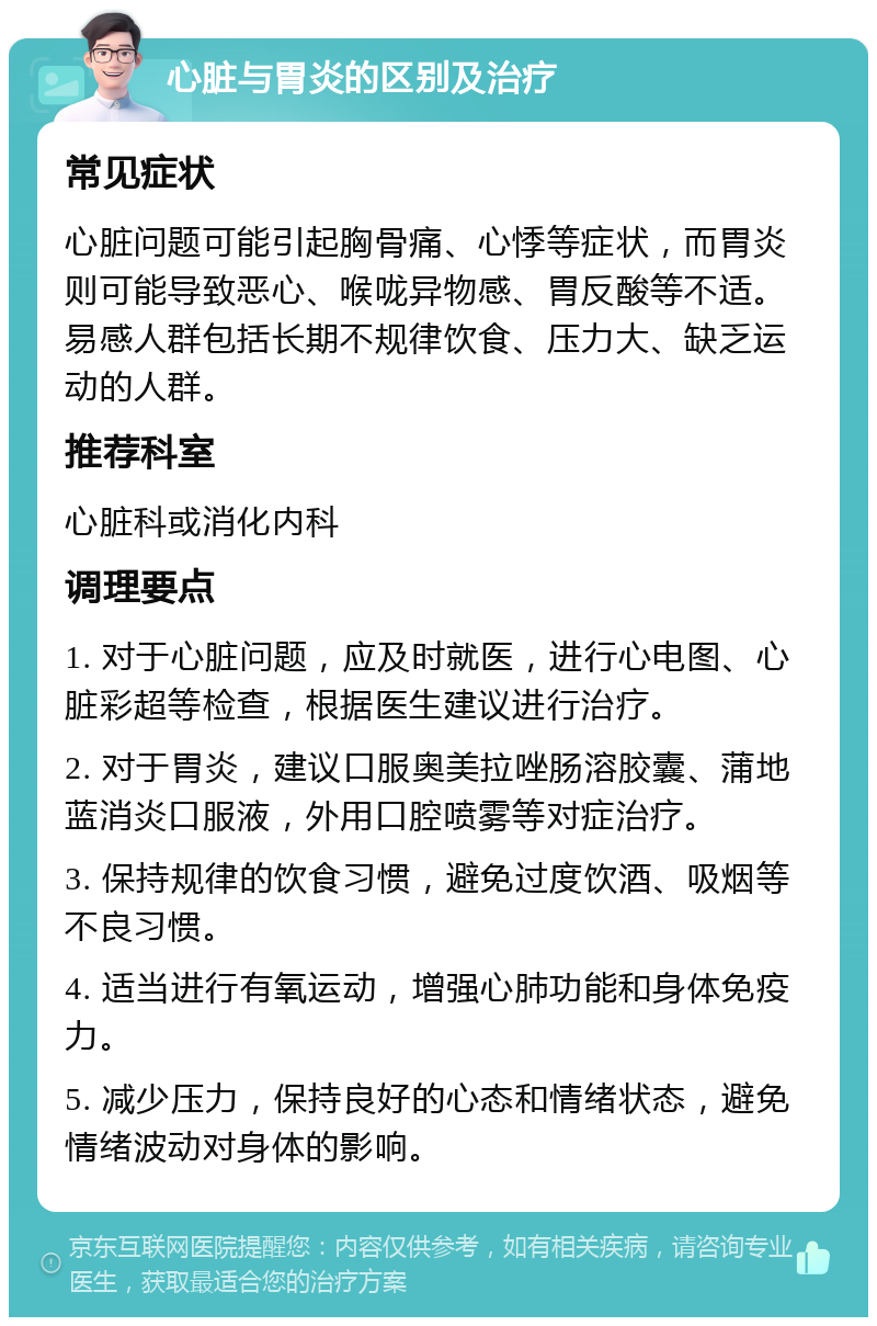 心脏与胃炎的区别及治疗 常见症状 心脏问题可能引起胸骨痛、心悸等症状，而胃炎则可能导致恶心、喉咙异物感、胃反酸等不适。易感人群包括长期不规律饮食、压力大、缺乏运动的人群。 推荐科室 心脏科或消化内科 调理要点 1. 对于心脏问题，应及时就医，进行心电图、心脏彩超等检查，根据医生建议进行治疗。 2. 对于胃炎，建议口服奥美拉唑肠溶胶囊、蒲地蓝消炎口服液，外用口腔喷雾等对症治疗。 3. 保持规律的饮食习惯，避免过度饮酒、吸烟等不良习惯。 4. 适当进行有氧运动，增强心肺功能和身体免疫力。 5. 减少压力，保持良好的心态和情绪状态，避免情绪波动对身体的影响。