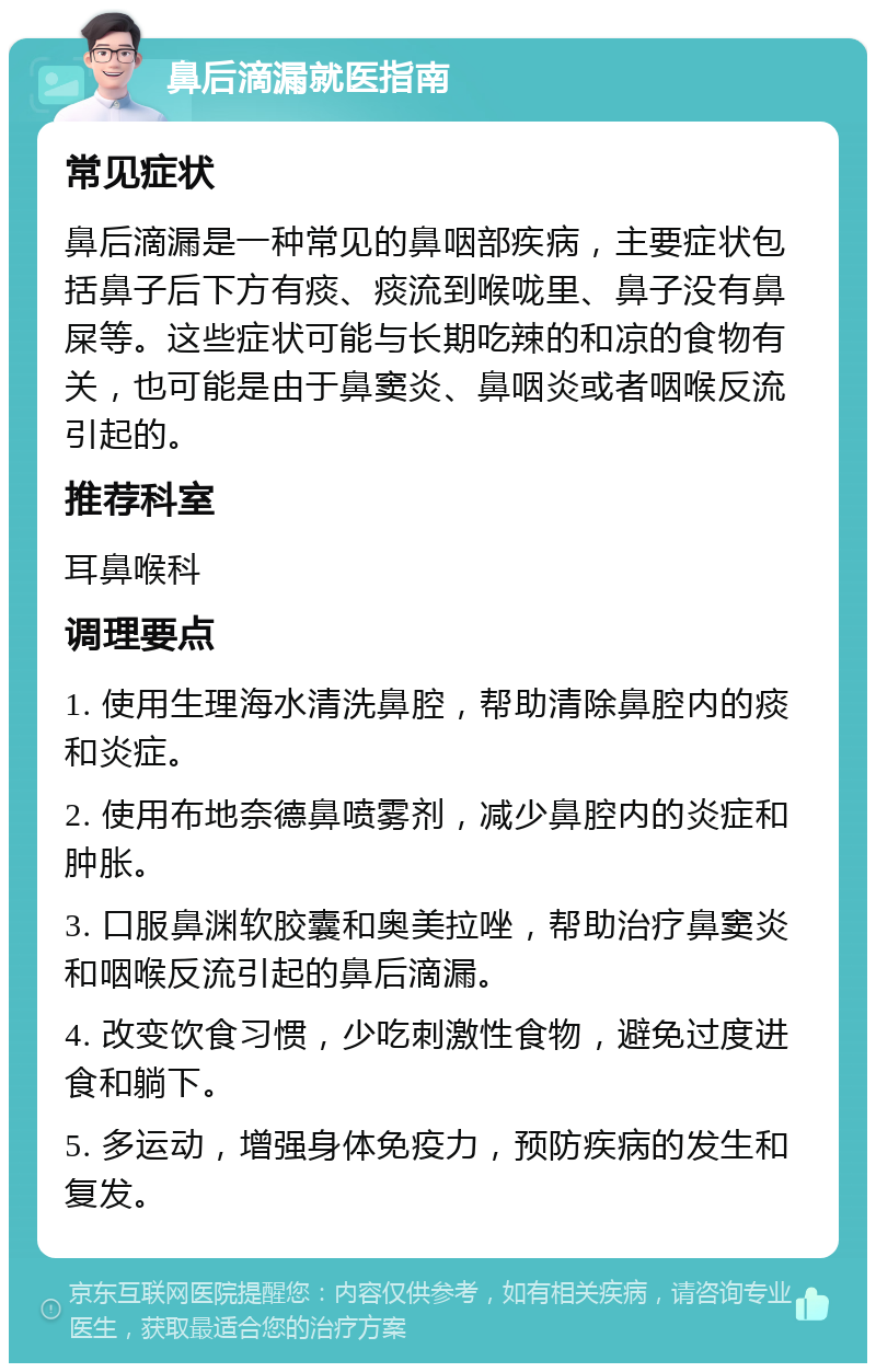 鼻后滴漏就医指南 常见症状 鼻后滴漏是一种常见的鼻咽部疾病，主要症状包括鼻子后下方有痰、痰流到喉咙里、鼻子没有鼻屎等。这些症状可能与长期吃辣的和凉的食物有关，也可能是由于鼻窦炎、鼻咽炎或者咽喉反流引起的。 推荐科室 耳鼻喉科 调理要点 1. 使用生理海水清洗鼻腔，帮助清除鼻腔内的痰和炎症。 2. 使用布地奈德鼻喷雾剂，减少鼻腔内的炎症和肿胀。 3. 口服鼻渊软胶囊和奥美拉唑，帮助治疗鼻窦炎和咽喉反流引起的鼻后滴漏。 4. 改变饮食习惯，少吃刺激性食物，避免过度进食和躺下。 5. 多运动，增强身体免疫力，预防疾病的发生和复发。