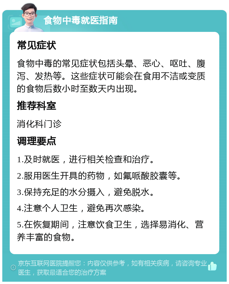 食物中毒就医指南 常见症状 食物中毒的常见症状包括头晕、恶心、呕吐、腹泻、发热等。这些症状可能会在食用不洁或变质的食物后数小时至数天内出现。 推荐科室 消化科门诊 调理要点 1.及时就医，进行相关检查和治疗。 2.服用医生开具的药物，如氟哌酸胶囊等。 3.保持充足的水分摄入，避免脱水。 4.注意个人卫生，避免再次感染。 5.在恢复期间，注意饮食卫生，选择易消化、营养丰富的食物。