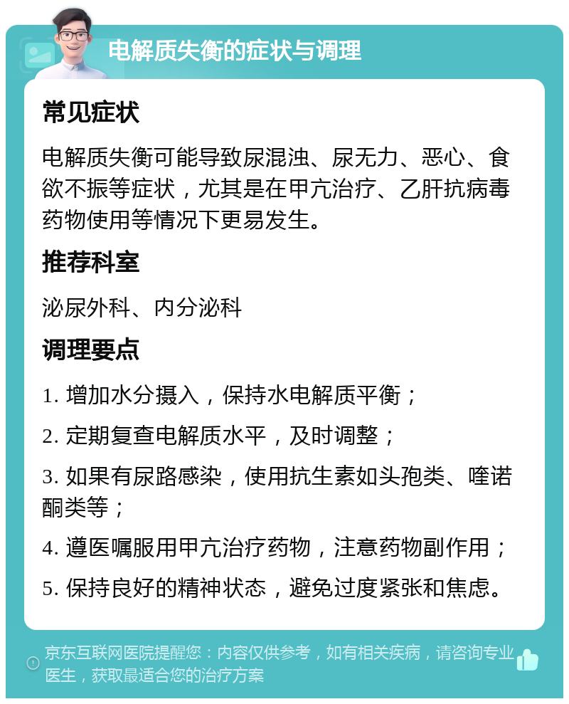 电解质失衡的症状与调理 常见症状 电解质失衡可能导致尿混浊、尿无力、恶心、食欲不振等症状，尤其是在甲亢治疗、乙肝抗病毒药物使用等情况下更易发生。 推荐科室 泌尿外科、内分泌科 调理要点 1. 增加水分摄入，保持水电解质平衡； 2. 定期复查电解质水平，及时调整； 3. 如果有尿路感染，使用抗生素如头孢类、喹诺酮类等； 4. 遵医嘱服用甲亢治疗药物，注意药物副作用； 5. 保持良好的精神状态，避免过度紧张和焦虑。