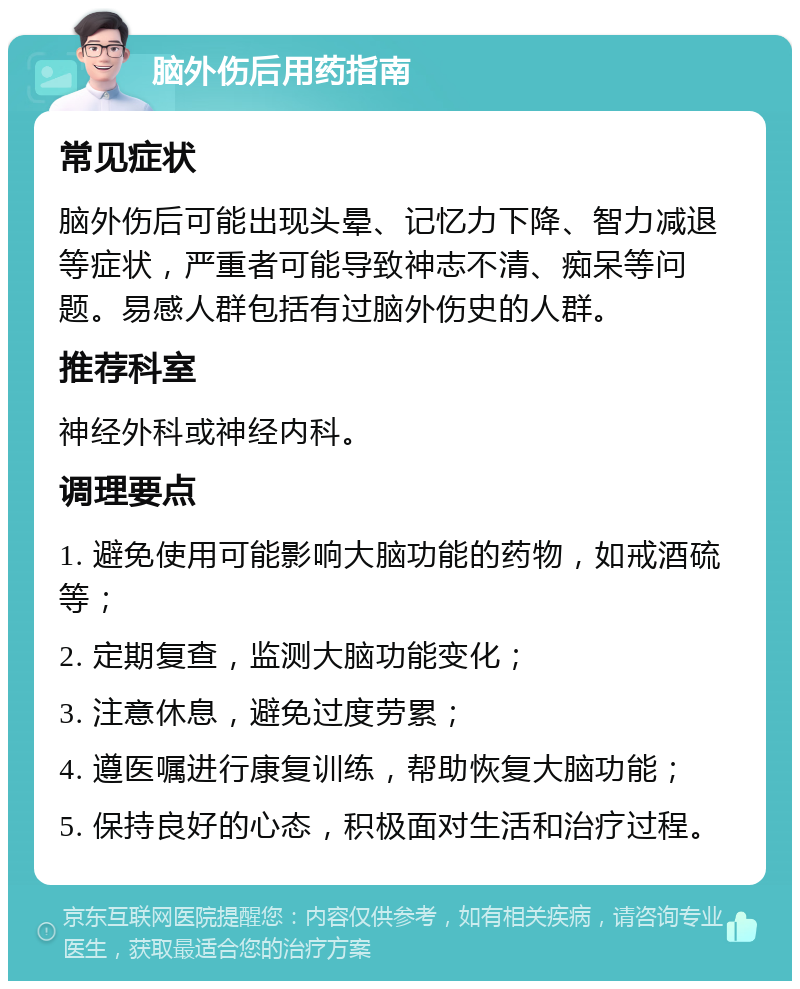 脑外伤后用药指南 常见症状 脑外伤后可能出现头晕、记忆力下降、智力减退等症状，严重者可能导致神志不清、痴呆等问题。易感人群包括有过脑外伤史的人群。 推荐科室 神经外科或神经内科。 调理要点 1. 避免使用可能影响大脑功能的药物，如戒酒硫等； 2. 定期复查，监测大脑功能变化； 3. 注意休息，避免过度劳累； 4. 遵医嘱进行康复训练，帮助恢复大脑功能； 5. 保持良好的心态，积极面对生活和治疗过程。