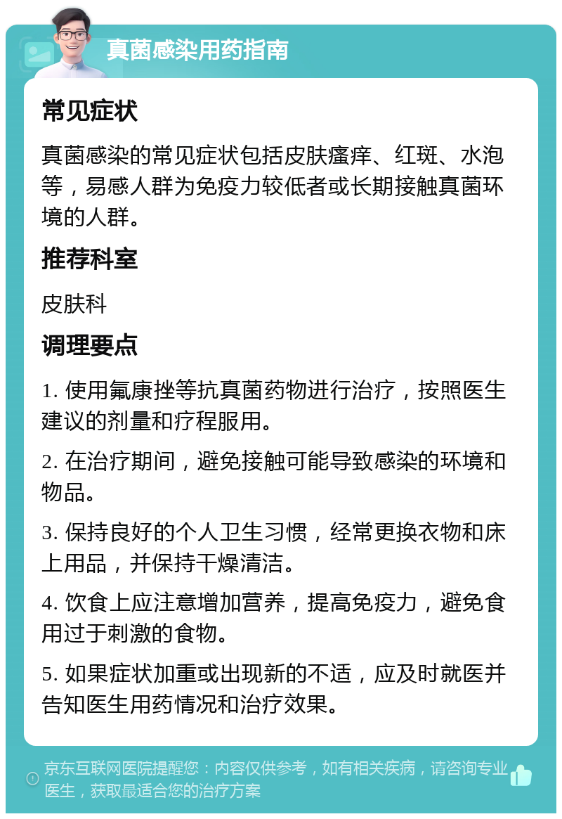 真菌感染用药指南 常见症状 真菌感染的常见症状包括皮肤瘙痒、红斑、水泡等，易感人群为免疫力较低者或长期接触真菌环境的人群。 推荐科室 皮肤科 调理要点 1. 使用氟康挫等抗真菌药物进行治疗，按照医生建议的剂量和疗程服用。 2. 在治疗期间，避免接触可能导致感染的环境和物品。 3. 保持良好的个人卫生习惯，经常更换衣物和床上用品，并保持干燥清洁。 4. 饮食上应注意增加营养，提高免疫力，避免食用过于刺激的食物。 5. 如果症状加重或出现新的不适，应及时就医并告知医生用药情况和治疗效果。